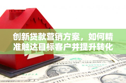 梅山创新贷款营销方案，如何精准触达目标客户并提升转化率