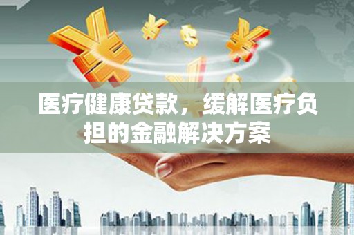 梅山医疗健康贷款，缓解医疗负担的金融解决方案