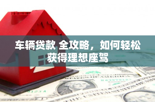 梅山车辆贷款 全攻略，如何轻松获得理想座驾