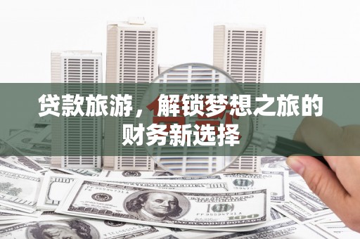 梅山贷款旅游，解锁梦想之旅的财务新选择
