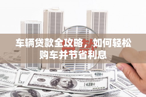 梅山车辆贷款全攻略，如何轻松购车并节省利息