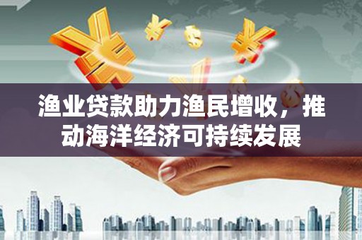 梅山渔业贷款助力渔民增收，推动海洋经济可持续发展