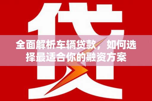梅山全面解析车辆贷款，如何选择最适合你的融资方案